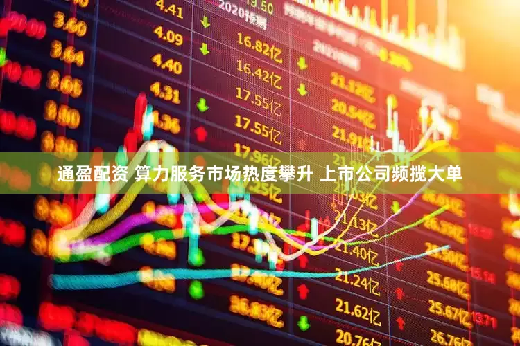 通盈配资 算力服务市场热度攀升 上市公司频揽大单