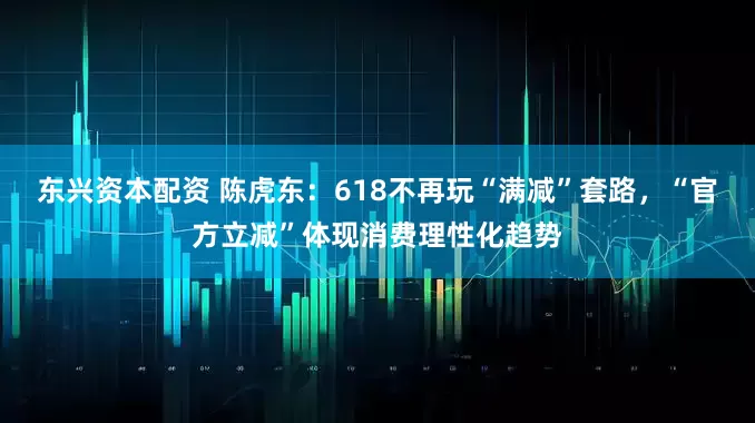 东兴资本配资 陈虎东：618不再玩“满减”套路，“官方立减”体现消费理性化趋势