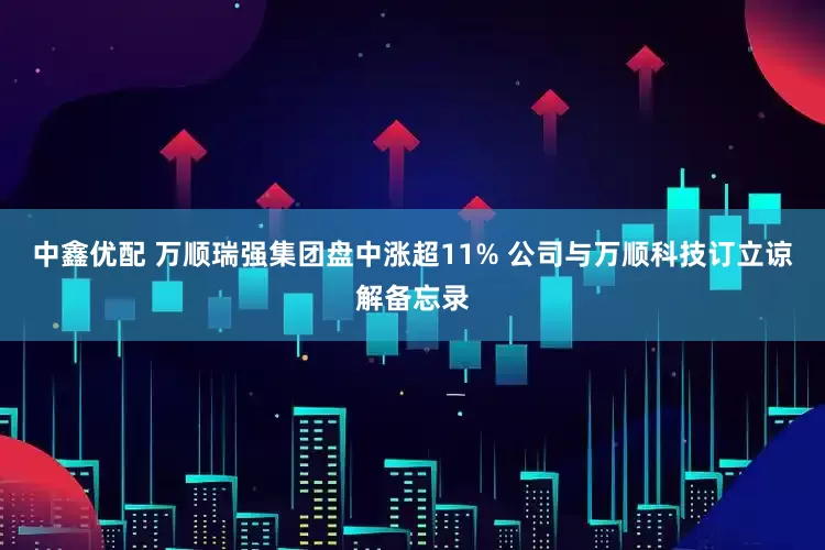 中鑫优配 万顺瑞强集团盘中涨超11% 公司与万顺科技订立谅解备忘录
