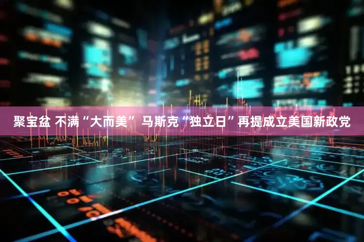 聚宝盆 不满“大而美” 马斯克“独立日”再提成立美国新政党