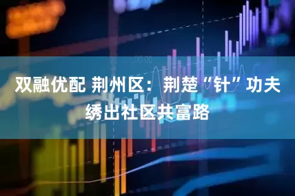 双融优配 荆州区：荆楚“针”功夫绣出社区共富路