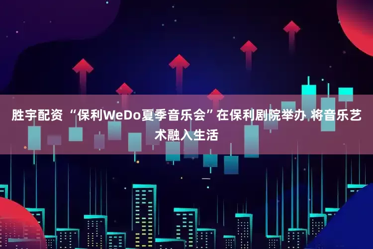 胜宇配资 “保利WeDo夏季音乐会”在保利剧院举办 将音乐艺术融入生活
