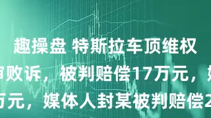 趣操盘 特斯拉车顶维权女车主终审败诉，被判赔偿17万元，媒体人封某被判赔偿25万元