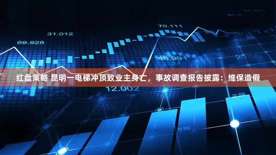 红盘策略 昆明一电梯冲顶致业主身亡，事故调查报告披露：维保造假