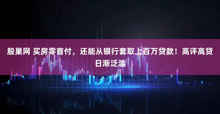 股巢网 买房零首付，还能从银行套取上百万贷款！高评高贷日渐泛滥