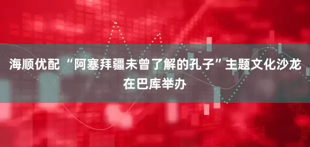海顺优配 “阿塞拜疆未曾了解的孔子”主题文化沙龙在巴库举办