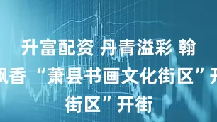 升富配资 丹青溢彩 翰墨飘香 “萧县书画文化街区”开街