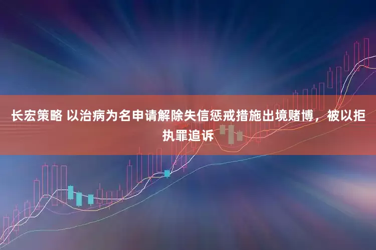 长宏策略 以治病为名申请解除失信惩戒措施出境赌博，被以拒执罪追诉