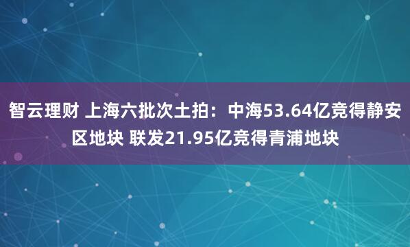智云理财 上海六批次土拍：中海53.64亿竞得静安区地块 联发21.95亿竞得青浦地块