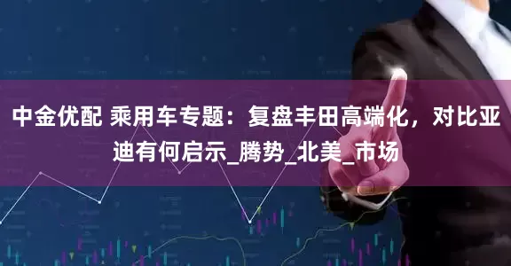 中金优配 乘用车专题：复盘丰田高端化，对比亚迪有何启示_腾势_北美_市场