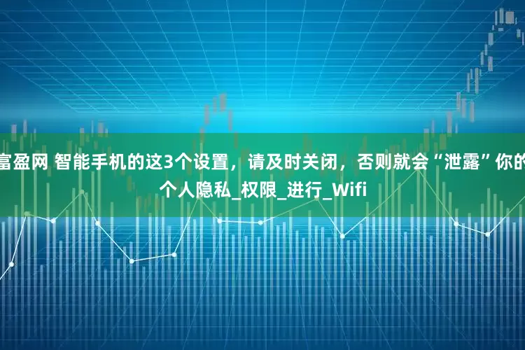 富盈网 智能手机的这3个设置，请及时关闭，否则就会“泄露”你的个人隐私_权限_进行_Wifi