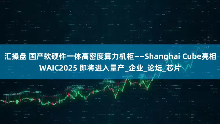 汇操盘 国产软硬件一体高密度算力机柜——Shanghai Cube亮相WAIC2025 即将进入量产_企业_论坛_芯片