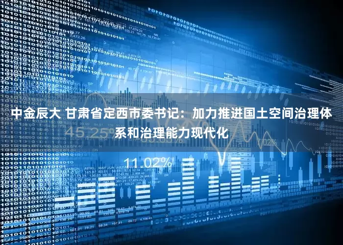 中金辰大 甘肃省定西市委书记：加力推进国土空间治理体系和治理能力现代化
