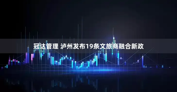 冠达管理 泸州发布19条文旅商融合新政