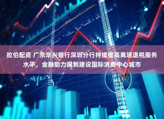 拉伯配资 广东华兴银行深圳分行持续提高离境退税服务水平，金融助力深圳建设国际消费中心城市