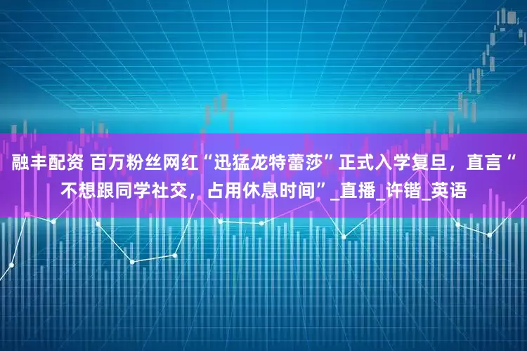 融丰配资 百万粉丝网红“迅猛龙特蕾莎”正式入学复旦，直言“不想跟同学社交，占用休息时间”_直播_许锴_英语