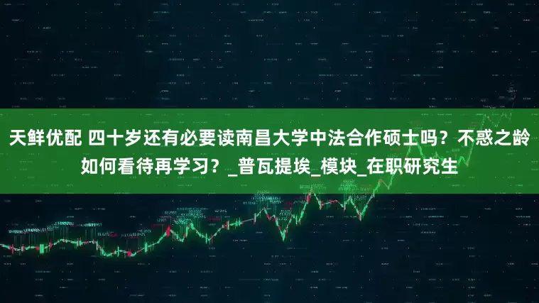 天鲜优配 四十岁还有必要读南昌大学中法合作硕士吗？不惑之龄如何看待再学习？_普瓦提埃_模块_在职研究生