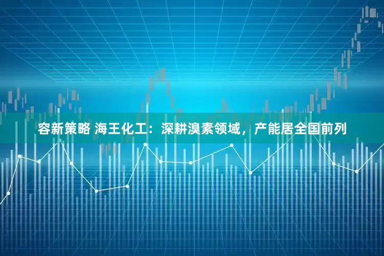 容新策略 海王化工：深耕溴素领域，产能居全国前列