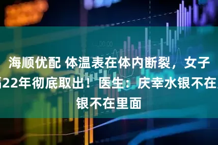 海顺优配 体温表在体内断裂，女子时隔22年彻底取出！医生：庆幸水银不在里面