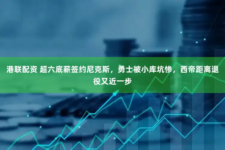 港联配资 超六底薪签约尼克斯，勇士被小库坑惨，西帝距离退役又近一步