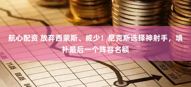 航心配资 放弃西蒙斯、威少！尼克斯选择神射手，填补最后一个阵容名额