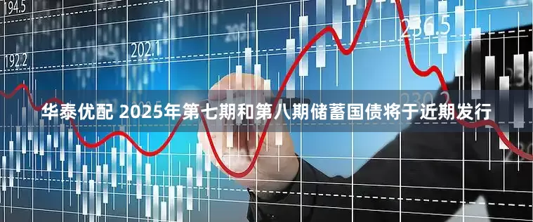 华泰优配 2025年第七期和第八期储蓄国债将于近期发行