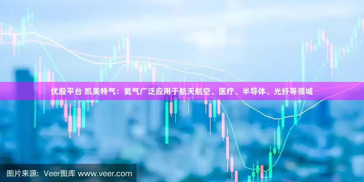 优股平台 凯美特气：氦气广泛应用于航天航空、医疗、半导体、光纤等领域