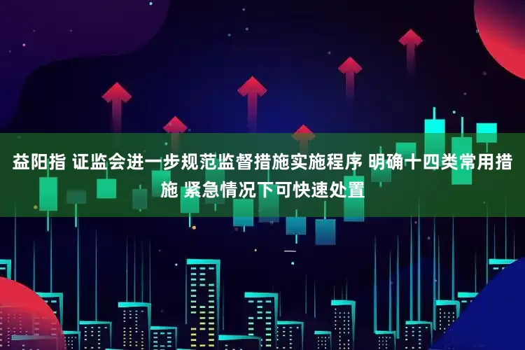 益阳指 证监会进一步规范监督措施实施程序 明确十四类常用措施 紧急情况下可快速处置