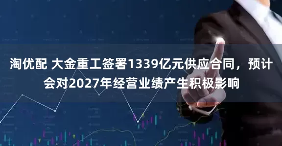 淘优配 大金重工签署1339亿元供应合同，预计会对2027年经营业绩产生积极影响
