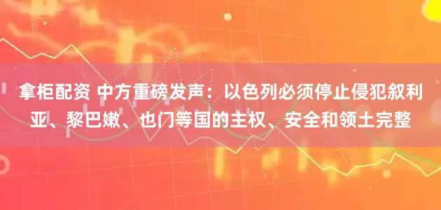 拿柜配资 中方重磅发声：以色列必须停止侵犯叙利亚、黎巴嫩、也门等国的主权、安全和领土完整